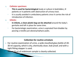 1. Catheter specimen:
◦ This is used for bacteriological study or culture in bedridden, ill
patients or in patients with obstruction of urinary tract.
◦ It is usually avoided in ambulatory patients since it carries the risk of
introduction of infection.
2. Infants:
◦ In infants, a clean plastic bag can be attached around the baby’s
genitalia and left in place for some time.
◦ For bacteriologic examination, urine is aspirated from bladder by
passing a needle just abovesymphysis pubis.
Collection for routine urinalysis
 For routine examination of urine, a wide-mouthed glass bottle of 20-
30 ml capacity, which is dry, chemically clean, leak proof, and with a
tight fitting stopper is used.
 About 15 ml of midstream sample is cleanly collected.
 