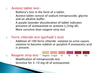 2. Acetest tablet test-
◦ Rothera’s test in the form of a tablet.
◦ Acetest tablet consist of sodium nitroprusside, glycine
and an alkaline buffer.
◦ A purple lavender discoloration of tablet indicates
presence of acetoacetate or acetone (>5mg/dl).
◦ More sensitive than reagent strip test
3. Ferric chloride test (gerhadt’s test)
◦ Addition of 10% ferric chloride solution to urine causes
solution to become reddish or purplish if acetoacetic acid
is present.
4. Reagent strip test
◦ Modification of nitroprusside test
◦ Sensitive for 5-10 mg/dl of acetoacetate
 