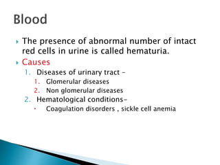  The presence of abnormal number of intact
red cells in urine is called hematuria.
 Causes
1. Diseases of urinary tract –
1. Glomerular diseases
2. Non glomerular diseases
2. Hematological conditions-
 Coagulation disorders , sickle cell anemia
 