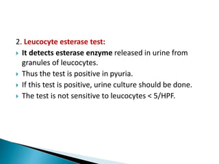 2. Leucocyte esterase test:
 It detects esterase enzyme released in urine from
granules of leucocytes.
 Thus the test is positive in pyuria.
 If this test is positive, urine culture should be done.
 The test is not sensitive to leucocytes < 5/HPF.
 