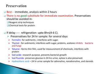 Best - immediate, analysis within 2 hours
 There is no good substitute for immediate examination. Preservatives
should be avoided in-
Reagent strip techniques
Chemical tests for protein
 If delay ---- refrigeration- upto 8hrs(4-6 C).
 Preservatives for 24 hr sample: for several days
 Formalin- for sediments ; interferes with sugar.
 Thymol - for sediments; interferes with sugar, proteins, acetone.inhibits bacteria
and fungi
 Toluene –forms thin film, used for measurement of chemicals, interferes with
protein
 Sod azide- research purpose, prevents bacterial growth
 Sod fluoride- preserves glucose in 24 hrs urine, xylose is also preserved.
 Hydrochloric acid – 24 hr urine sample for adrenaline, noradrenaline, and steroids
 