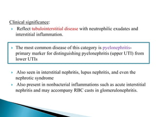 Clinical significance:
 Reflect tubulointerstitial disease with neutrophilic exudates and
interstitial inflammation.
 The most common disease of this category is pyelonephritis-
primary marker for distinguishing pyelonephritis (upper UTI) from
lower UTIs
 Also seen in interstitial nephritis, lupus nephritis, and even the
nephrotic syndrome
 Also present in nonbacterial inflammations such as acute interstitial
nephritis and may accompany RBC casts in glomerulonephritis.
 