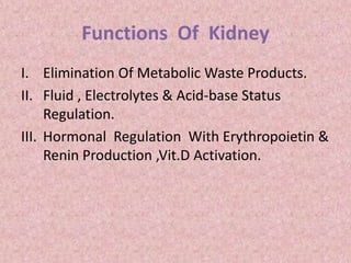 Functions Of Kidney
I. Elimination Of Metabolic Waste Products.
II. Fluid , Electrolytes & Acid-base Status
Regulation.
III. Hormonal Regulation With Erythropoietin &
Renin Production ,Vit.D Activation.
 