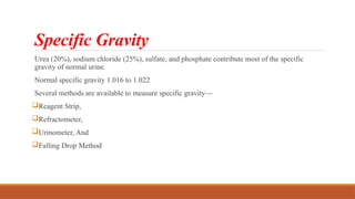 Specific Gravity
Urea (20%), sodium chloride (25%), sulfate, and phosphate contribute most of the specific
gravity of normal urine.
Normal specific gravity 1.016 to 1.022
Several methods are available to measure specific gravity—
Reagent Strip,
Refractometer,
Urinometer, And
Falling Drop Method
 
