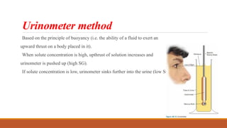 Urinometer method
Based on the principle of buoyancy (i.e. the ability of a fluid to exert an
upward thrust on a body placed in it).
When solute concentration is high, upthrust of solution increases and
urinometer is pushed up (high SG).
If solute concentration is low, urinometer sinks further into the urine (low SG).
 