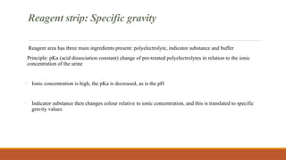 Reagent strip: Specific gravity
Reagent area has three main ingredients present: polyelectrolyte, indicator substance and buffer
Principle: pKa (acid dissociation constant) change of pre-treated polyelectrolytes in relation to the ionic
concentration of the urine
- Ionic concentration is high, the pKa is decreased, as is the pH
- Indicator substance then changes colour relative to ionic concentration, and this is translated to specific
gravity values
 