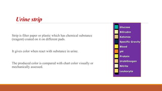 Urine strip
Strip is filter paper or plastic which has chemical substance
(reagent) coated on it on different pads.
It gives color when react with substance in urine.
The produced color is compared with chart color visually or
mechanically assessed.
Glucose
Bilirubin
Ketones
Specific Gravity
Blood
pH
Protein
Urobilinogen
Nitrite
Leukocyte
 