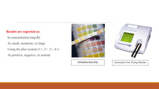 Results are reported as:
In concentration (mg/dl)
As small, moderate, or large
Using the plus system (1+, 2+, 3+, 4+)
As positive, negative, or normal
Automated Urine Testing Machine
Urinalysis test strip
 