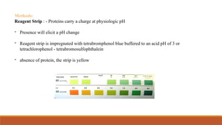 Methods:
Reagent Strip : - Proteins carry a charge at physiologic pH
- Presence will elicit a pH change
- Reagent strip is impregnated with tetrabromphenol blue buffered to an acid pH of 3 or
tetrachlorophenol - tetrabromosulfophthalein
- absence of protein, the strip is yellow
 