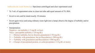 Sulfosalicylic Acid Method : - Specimen centrifuged and clear supernatant used
- To 3 mL of supernatant urine in clean test tube add equal amount of 3% SSA
- Invert to mix and let stand exactly 10 minutes
- Invert again twice and using ordinary room light (not a lamp) observe the degree of turbidity and/or
precipitation
- Interpretation:
Negative—no turbidity (≈5 mg/dL or less)
Trace—perceptible turbidity (≈20 mg/dL)
1+ —Distinct turbidity, but no discrete granulation (≈50 mg/dL)
2+ —Turbidity with granulation, but no ﬂocculation (≈200 mg/dL)
3+ —Turbidity with granulation and ﬂocculation (≈500 mg/dL)
4+ —Clumps of precipitated protein, or solid precipitate (≈1.0 g/dL or more)
 