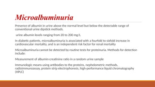 Microalbuminuria
Presence of albumin in urine above the normal level but below the detectable range of
conventional urine dipstick methods.
urine albumin levels ranging from 20 to 200 mg/L
In diabetic patients, microalbuminuria is associated with a fourfold to sixfold increase in
cardiovascular mortality, and is an independent risk factor for renal mortality
Microalbuminuria cannot be detected by routine tests for proteinuria. Methods for detection
include:
Measurement of albumin-creatinine ratio in a random urine sample
Immunologic means using antibodies to the proteins, nephelometric methods,
radioimmunoassay, protein strip electrophoresis, high-performance liquid chromatography
(HPLC)
 