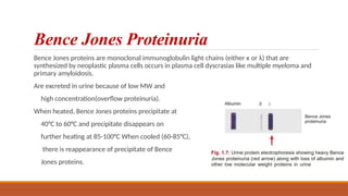 Bence Jones Proteinuria
Bence Jones proteins are monoclonal immunoglobulin light chains (either κ or λ) that are
synthesized by neoplastic plasma cells occurs in plasma cell dyscrasias like multiple myeloma and
primary amyloidosis.
Are excreted in urine because of low MW and
high concentration(overflow proteinuria).
When heated, Bence Jones proteins precipitate at
40°C to 60°C and precipitate disappears on
further heating at 85-100°C When cooled (60-85°C),
there is reappearance of precipitate of Bence
Jones proteins.
 