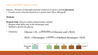 Glucose and Other Sugars in Urine :
Glucose - Presence of detectable amounts of glucose in urine is termed glycosuria
- Usually occurs when the blood level is greater than 180 to 200 mg/dL
Methods:
Reagent strip: Glucose oxidase and peroxidase method
- Reagent strips differ only in the chromogen used
- Method is specific for glucose
- Chemistry:
 