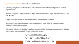 Copper Reduction Tests : Benedicts test and Clinitest
- Screening test glucose oxidase method will not detect increased levels of galactose or other
sugars in urine
- Benedict’s reagent: Copper sulphate 17.3 gm, sodium carbonate 100 gm, sodium citrate 173 gm,
d/w 1000 ml
- Copper reduction method be used especially for young paediatric patients
- Detects sufficient quantities of any reducing substances in the urine eg : lactose,fructose,
galactose, maltose and pentoses
- When urine is boiled in Benedict’s qualitative solution, blue alkaline copper sulphate is reduced
to red-brown cuprous oxide if a reducing agent is present
 