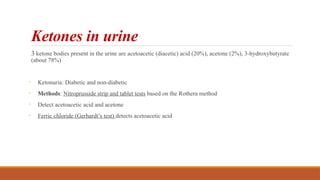 Ketones in urine
3 ketone bodies present in the urine are acetoacetic (diacetic) acid (20%), acetone (2%), 3-hydroxybutyrate
(about 78%)
- Ketonuria: Diabetic and non-diabetic
- Methods: Nitroprusside strip and tablet tests based on the Rothera method
- Detect acetoacetic acid and acetone
- Ferric chloride (Gerhardt’s test) detects acetoacetic acid
 