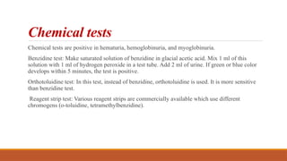 Chemical tests
Chemical tests are positive in hematuria, hemoglobinuria, and myoglobinuria.
Benzidine test: Make saturated solution of benzidine in glacial acetic acid. Mix 1 ml of this
solution with 1 ml of hydrogen peroxide in a test tube. Add 2 ml of urine. If green or blue color
develops within 5 minutes, the test is positive.
Orthotoluidine test: In this test, instead of benzidine, orthotoluidine is used. It is more sensitive
than benzidine test.
Reagent strip test: Various reagent strips are commercially available which use different
chromogens (o-toluidine, tetramethylbenzidine).
 
