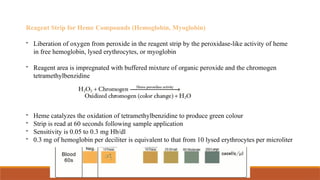 Reagent Strip for Heme Compounds (Hemoglobin, Myoglobin)
- Liberation of oxygen from peroxide in the reagent strip by the peroxidase-like activity of heme
in free hemoglobin, lysed erythrocytes, or myoglobin
- Reagent area is impregnated with buffered mixture of organic peroxide and the chromogen
tetramethylbenzidine
- Heme catalyzes the oxidation of tetramethylbenzidine to produce green colour
- Strip is read at 60 seconds following sample application
- Sensitivity is 0.05 to 0.3 mg Hb/dl
- 0.3 mg of hemoglobin per deciliter is equivalent to that from 10 lysed erythrocytes per microliter
 
