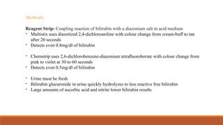 Methods:
Reagent Strip: Coupling reaction of bilirubin with a diazonium salt in acid medium
- Multistix uses diazotized 2,4-dichloroaniline with colour change from cream-buff to tan
after 20 seconds
- Detects even 0.8mg/dl of bilirubin
- Chemstrip uses 2,6-dichlorobenzene-diazonium tetraﬂuoroborate with colour change from
pink to violet at 30 to 60 seconds
- Detects even 0.5mg/dl of bilirubin
- Urine must be fresh
- Bilirubin glucuronide in urine quickly hydrolyzes to less reactive free bilirubin
- Large amounts of ascorbic acid and nitrite lower bilirubin results
 