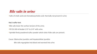 Bile salts in urine
•Salts of cholic acid and chenodeoxycholoic acid. Normally not present in urine
Hay’s sulfur test:
•Bile salts lower the surface tension of the urine.
•Fill 50-100 ml beaker 2/3rd
to 3/4th
with urine.
•Sprinkle finely powdered sulfur powder which sinks if bile salts are present.
Cause: Obstructive jaundice and hepatocellular jaundice
Bile salts regurgitate into blood and excreted into urine
 