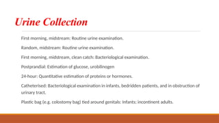 Urine Collection
First morning, midstream: Routine urine examination.
Random, midstream: Routine urine examination.
First morning, midstream, clean catch: Bacteriological examination.
Postprandial: Estimation of glucose, urobilinogen
24-hour: Quantitative estimation of proteins or hormones.
Catheterised: Bacteriological examination in infants, bedridden patients, and in obstruction of
urinary tract.
Plastic bag (e.g. colostomy bag) tied around genitals: Infants; incontinent adults.
 
