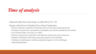 Time of analysis
Analyzed within 2h at room temp. or within 8hr at 2o
C- 8o
C
Changes which Occur in Standing Urine at Room Temperature
◦ Increase in pH due to production of ammonia from urea by urease-producing bacteria.
◦ Formation of crystals due to precipitation of phosphates and calcium (making the urine turbid)
◦ Loss of ketone bodies, since they are volatile.
◦ Decrease in glucose due to glycolysis and utilization of glucose by cells and bacteria.
◦ Oxidation of bilirubin to biliverdin causing false negative test for bilirubin
◦ Oxidation of urobilinogen to urobilin causing false negative test for urobilinogen
◦ Bacterial proliferation
 