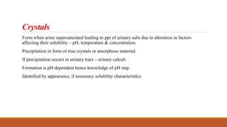 Crystals
Form when urine supersaturated leading to ppt of urinary salts due to alteration in factors
affecting their solubility – pH, temperature & concentration.
Precipitation in form of true crystals or amorphous material.
If precipitation occurs in urinary tract – urinary calculi
Formation is pH dependent hence knowledge of pH imp.
Identified by appearance, if necessary solubility characteristics
 