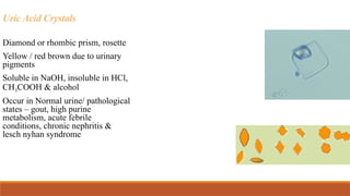Uric Acid Crystals
Diamond or rhombic prism, rosette
Yellow / red brown due to urinary
pigments
Soluble in NaOH, insoluble in HCl,
CH3COOH & alcohol
Occur in Normal urine/ pathological
states – gout, high purine
metabolism, acute febrile
conditions, chronic nephritis &
lesch nyhan syndrome
 
