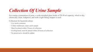Collection Of Urine Sample
For routine examination of urine, a wide-mouthed glass bottle of 20-30 ml capacity, which is dry,
chemically clean, leakproof, and with a tight fitting stopper is used.
Collection for bacterial culture
◦ Use sterile container
◦ Collect midstream, clean catch sample
◦ Must be plated within 2 hours of collection
◦ If refrigerated, must be plated within 24 hours of collection
◦ No preservative should be added.
 