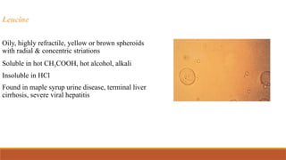 Leucine
Oily, highly refractile, yellow or brown spheroids
with radial & concentric striations
Soluble in hot CH3COOH, hot alcohol, alkali
Insoluble in HCl
Found in maple syrup urine disease, terminal liver
cirrhosis, severe viral hepatitis
 