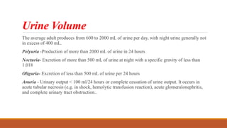Urine Volume
The average adult produces from 600 to 2000 mL of urine per day, with night urine generally not
in excess of 400 mL.
Polyuria -Production of more than 2000 mL of urine in 24 hours
Nocturia- Excretion of more than 500 mL of urine at night with a specific gravity of less than
1.018
Oliguria- Excretion of less than 500 mL of urine per 24 hours
Anuria - Urinary output < 100 ml/24 hours or complete cessation of urine output. It occurs in
acute tubular necrosis (e.g. in shock, hemolytic transfusion reaction), acute glomerulonephritis,
and complete urinary tract obstruction..
 