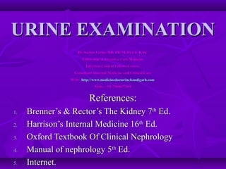URINE EXAMINATION
                    Dr. Sachin Verma MD, FICM, FCCS, ICFC
                      Fellowship in Intensive Care Medicine
                        Infection Control Fellows Course
                  Consultant Internal Medicine and Critical Care
                Web:- http://www.medicinedoctorinchandigarh.com
                             Mob:- +91-7508677495


                          References:
1.   Brenner’s & Rector’s The Kidney 7th Ed.
2.   Harrison’s Internal Medicine 16th Ed.
3.   Oxford Textbook Of Clinical Nephrology
4.   Manual of nephrology 5th Ed.
5.   Internet.
 