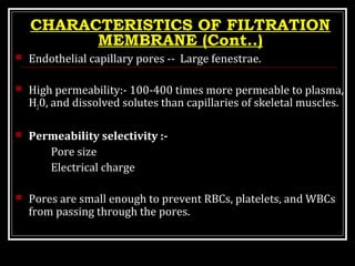 CHARACTERISTICS OF FILTRATION
MEMBRANE (Cont..)
 Endothelial capillary pores -- Large fenestrae.
 High permeability:- 100-400 times more permeable to plasma,
H20, and dissolved solutes than capillaries of skeletal muscles.
 Permeability selectivity :-
Pore size
Electrical charge
 Pores are small enough to prevent RBCs, platelets, and WBCs
from passing through the pores.
 