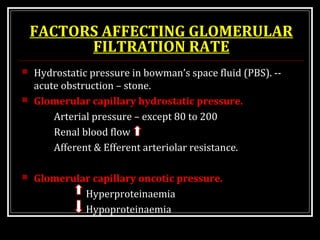 FACTORS AFFECTING GLOMERULAR
FILTRATION RATE
 Hydrostatic pressure in bowman’s space fluid (PBS). --
acute obstruction – stone.
 Glomerular capillary hydrostatic pressure.
Arterial pressure – except 80 to 200
Renal blood flow
Afferent & Efferent arteriolar resistance.
 Glomerular capillary oncotic pressure.
Hyperproteinaemia
Hypoproteinaemia
 