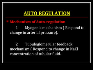 AUTO REGULATION
 Mechanism of Auto-regulation
1 Myogenic mechanism ( Respond to
change in arterial pressure).
2 Tubuloglomerular feedback
mechanism ( Respond to change in NaCl
concentration of tubular fluid.
 