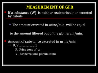 MEASUREMENT OF GFR
 If a substance (W) is neither reabsorbed nor secreted
by tubule:
 The amount excreted in urine/min. will be equal
to the amount filtered out of the glomeruli /min.
 Amount of substance excreted in urine/min
= UW V ……………….. 1
UW–Urine conc of w
V – Urine volume per unit time
 