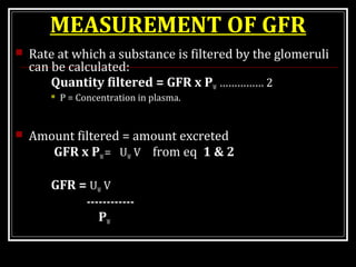 MEASUREMENT OF GFR
 Rate at which a substance is filtered by the glomeruli
can be calculated:
Quantity filtered = GFR x PW …………… 2
 P = Concentration in plasma.
 Amount filtered = amount excreted
GFR x PW= UW V from eq 1 & 2
GFR = UW V
------------
PW
 