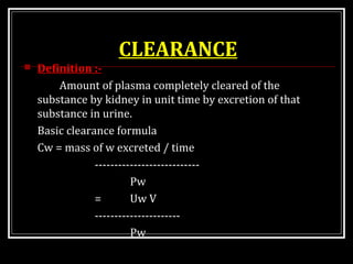 CLEARANCE
 Definition :-
Amount of plasma completely cleared of the
substance by kidney in unit time by excretion of that
substance in urine.
Basic clearance formula
Cw = mass of w excreted / time
---------------------------
Pw
= Uw V
----------------------
Pw
 