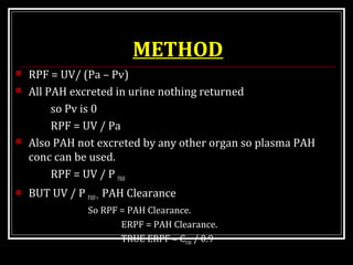 METHOD
 RPF = UV/ (Pa – Pv)
 All PAH excreted in urine nothing returned
so Pv is 0
RPF = UV / Pa
 Also PAH not excreted by any other organ so plasma PAH
conc can be used.
RPF = UV / P PAH
 BUT UV / P PAH= PAH Clearance
So RPF = PAH Clearance.
ERPF = PAH Clearance.
TRUE ERPF = CPAH / 0.9
 