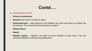 Contd….
■ Complications include:
• Urinary incontinence
• Nocturia (the need to urinate at night)
• Hydronephrosis – high pressure in the bladder can push urine back up ureters into
the kidneys. This causes the renal pelvises to expand.
• Kidney failure
• Sepsis
• Bladder rupture – retention can lead to anuria (inability to pass urine). This can
cause the bladder to stretch and possibly tear.
 