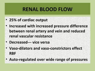 RENAL BLOOD FLOW
• 25% of cardiac output
• Increased with increased pressure difference
between renal artery and vein and reduced
renal vascular resistance
• Decreased--- vice versa
• Vaso-dilators and vaso-constrictors effect
RBF
• Auto-regulated over wide range of pressures
 