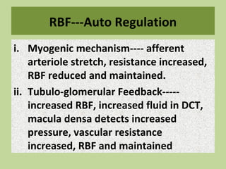 RBF---Auto Regulation
i. Myogenic mechanism---- afferent
arteriole stretch, resistance increased,
RBF reduced and maintained.
ii. Tubulo-glomerular Feedback-----
increased RBF, increased fluid in DCT,
macula densa detects increased
pressure, vascular resistance
increased, RBF and maintained
 