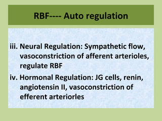 RBF---- Auto regulation
iii. Neural Regulation: Sympathetic flow,
vasoconstriction of afferent arterioles,
regulate RBF
iv. Hormonal Regulation: JG cells, renin,
angiotensin II, vasoconstriction of
efferent arteriorles
 