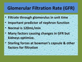 Glomerular Filtration Rate (GFR)
• Filtrate through glomerulus in unit time
• Important predictor of nephron function
• Normal is 120mL/min
• Many factors causing changes in GFR but
kidneys optimize.
• Starling forces at bowman’s capsule & other
factors for filtration
 
