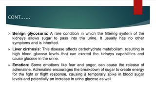 CONT……
 Benign glycosuria: A rare condition in which the filtering system of the
kidneys allows sugar to pass into the urine. It usually has no other
symptoms and is inherited.
 Liver cirrhosis: This disease affects carbohydrate metabolism, resulting in
high blood glucose levels that can exceed the kidneys capabilities and
cause glucose in the urine.
 Emotion: Some emotions like fear and anger, can cause the release of
adrenaline. Adrenaline encourages the breakdown of sugar to create energy
for the fight or flight response, causing a temporary spike in blood sugar
levels and potentially an increase in urine glucose as well.
 