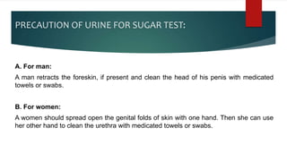 PRECAUTION OF URINE FOR SUGAR TEST:
A. For man:
A man retracts the foreskin, if present and clean the head of his penis with medicated
towels or swabs.
B. For women:
A women should spread open the genital folds of skin with one hand. Then she can use
her other hand to clean the urethra with medicated towels or swabs.
 