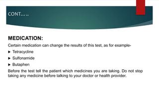 CONT…..
MEDICATION:
Certain medication can change the results of this test, as for example-
 Tetracycline
 Sulfonamide
 Butaphen
Before the test tell the patient which medicines you are taking. Do not stop
taking any medicine before talking to your doctor or health provider.
 