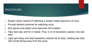PROCEDURE:
1. Explain about method of collecting a double voided specimen of urine.
2. Provide labeled container for collecting urine.
3. Don gloves and collect urine specimen from patient.
4. Take test tube and fix in holder. Pour 5 ml of benedict’s solution into test
tube.
5. Light sprit lamp and heat benedict’s solution till its boils, holding test tube
with mouth facing away from the nurse.
 