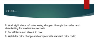 CONT….
6. Add eight drops of urine using dropper, through the sides and
allow boiling for another few seconds.
7. Put off flame and allow it to cool.
8. Watch for color change and compare with standard color code:
 