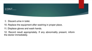 CONT….
9. Discard urine in toilet.
10. Replace the equipment after washing in proper place.
11. Displace gloves and wash hands.
12. Record result appropriately. If any abnormality present, inform
the doctor immediately.
 