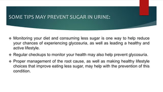 SOME TIPS MAY PREVENT SUGAR IN URINE:
 Monitoring your diet and consuming less sugar is one way to help reduce
your chances of experiencing glycosuria, as well as leading a healthy and
active lifestyle.
 Regular checkups to monitor your health may also help prevent glycosuria.
 Proper management of the root cause, as well as making healthy lifestyle
choices that improve eating less sugar, may help with the prevention of this
condition.
 
